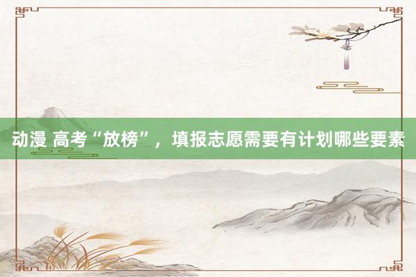 动漫 高考“放榜”，填报志愿需要有计划哪些要素