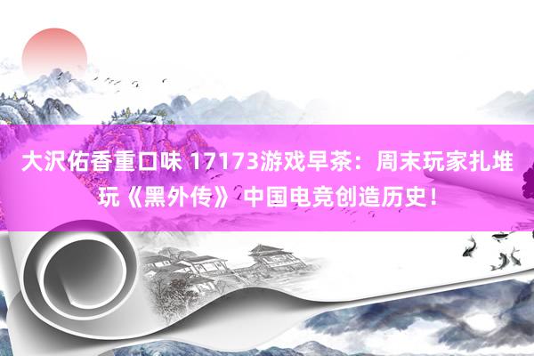 大沢佑香重口味 17173游戏早茶：周末玩家扎堆玩《黑外传》 中国电竞创造历史！