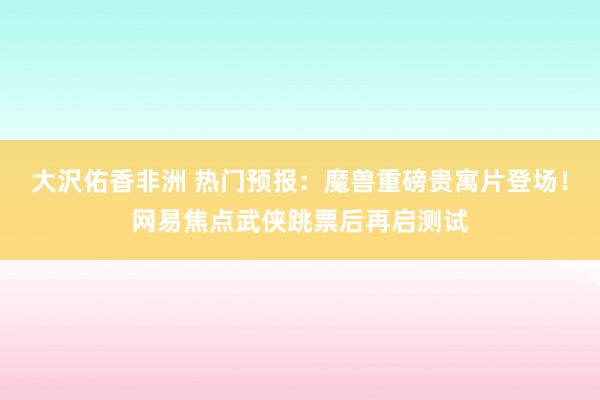 大沢佑香非洲 热门预报：魔兽重磅贵寓片登场！网易焦点武侠跳票后再启测试