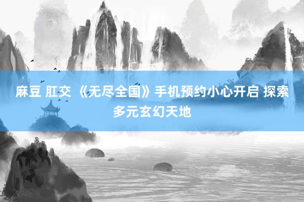 麻豆 肛交 《无尽全国》手机预约小心开启 探索多元玄幻天地