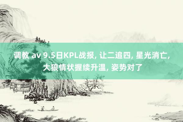 调教 av 9.5日KPL战报， 让二追四， 星光消亡， 大狼情状握续升温， 姿势对了