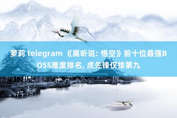 萝莉 telegram 《黑听说: 悟空》前十位最强BOSS难度排名， 虎先锋仅排第九
