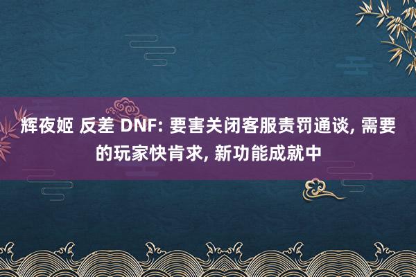 辉夜姬 反差 DNF: 要害关闭客服责罚通谈， 需要的玩家快肯求， 新功能成就中