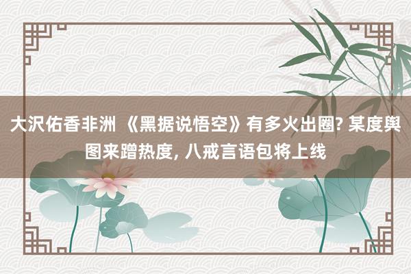 大沢佑香非洲 《黑据说悟空》有多火出圈? 某度舆图来蹭热度， 八戒言语包将上线