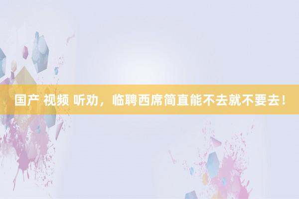国产 视频 听劝，临聘西席简直能不去就不要去！