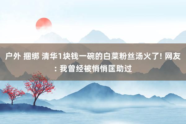 户外 捆绑 清华1块钱一碗的白菜粉丝汤火了! 网友: 我曾经被悄悄匡助过