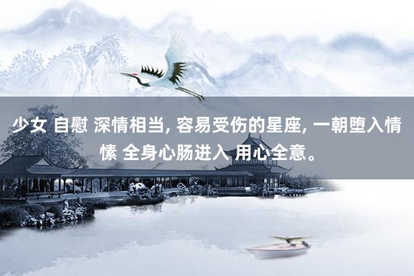 少女 自慰 深情相当， 容易受伤的星座， 一朝堕入情愫 全身心肠进入 用心全意。