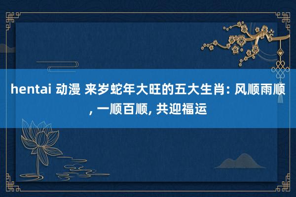 hentai 动漫 来岁蛇年大旺的五大生肖: 风顺雨顺， 一顺百顺， 共迎福运