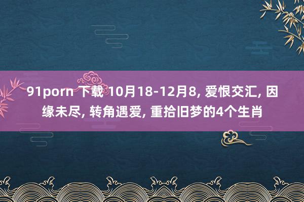 91porn 下载 10月18-12月8， 爱恨交汇， 因缘未尽， 转角遇爱， 重拾旧梦的4个生肖