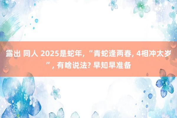 露出 同人 2025是蛇年， “青蛇逢两春， 4相冲太岁”， 有啥说法? 早知早准备