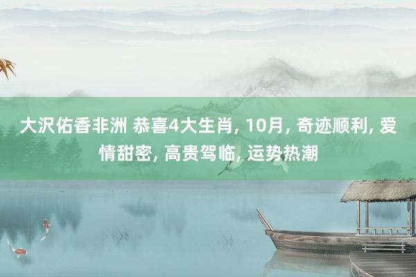 大沢佑香非洲 恭喜4大生肖， 10月， 奇迹顺利， 爱情甜密， 高贵驾临， 运势热潮