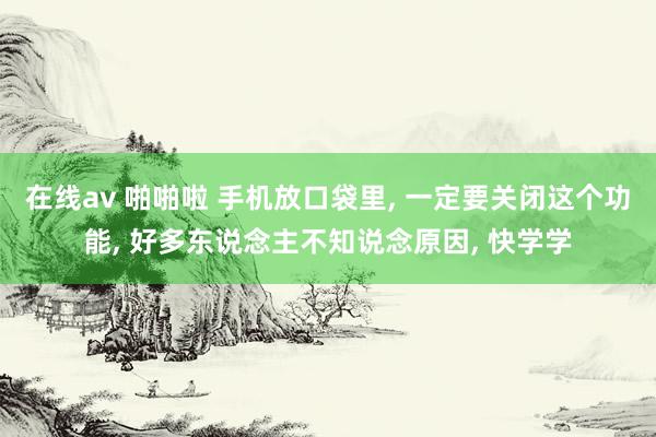 在线av 啪啪啦 手机放口袋里， 一定要关闭这个功能， 好多东说念主不知说念原因， 快学学