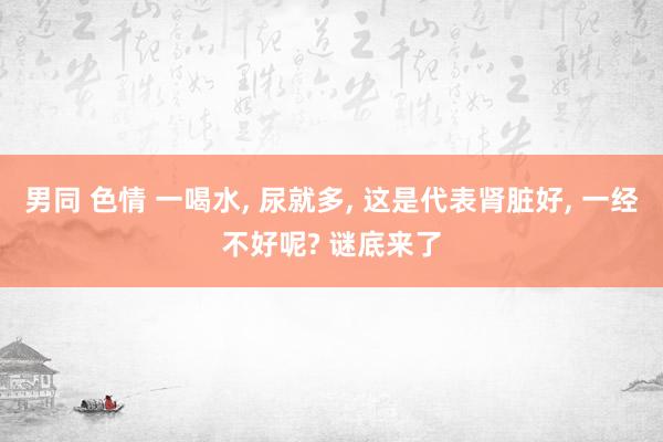 男同 色情 一喝水， 尿就多， 这是代表肾脏好， 一经不好呢? 谜底来了