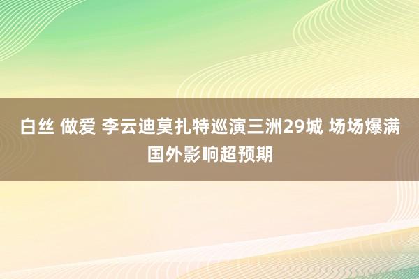 白丝 做爱 李云迪莫扎特巡演三洲29城 场场爆满国外影响超预期
