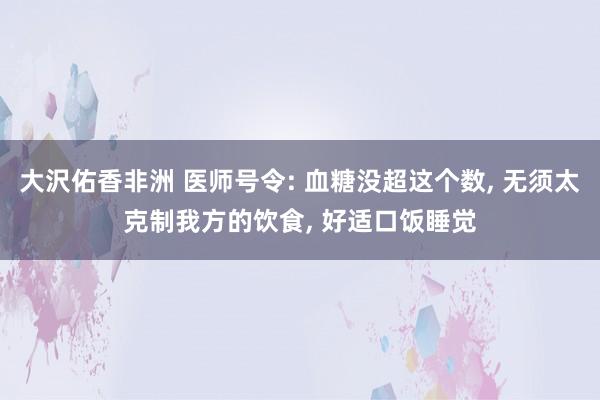 大沢佑香非洲 医师号令: 血糖没超这个数， 无须太克制我方的饮食， 好适口饭睡觉