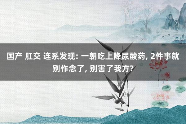 国产 肛交 连系发现: 一朝吃上降尿酸药， 2件事就别作念了， 别害了我方?