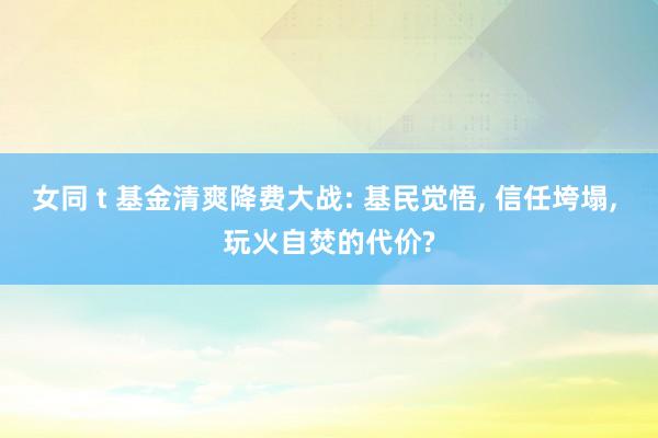 女同 t 基金清爽降费大战: 基民觉悟， 信任垮塌， 玩火自焚的代价?