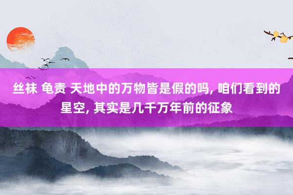 丝袜 龟责 天地中的万物皆是假的吗， 咱们看到的星空， 其实是几千万年前的征象