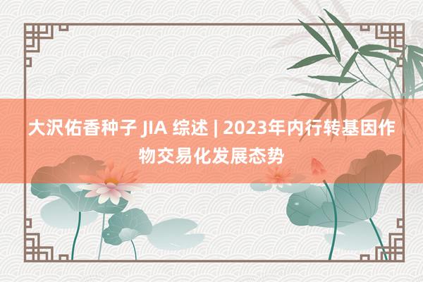 大沢佑香种子 JIA 综述 | 2023年内行转基因作物交易化发展态势