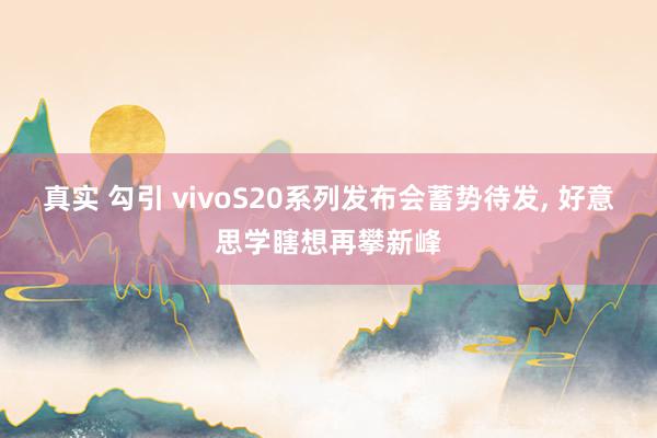 真实 勾引 vivoS20系列发布会蓄势待发， 好意思学瞎想再攀新峰