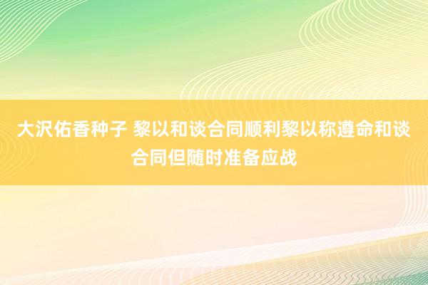 大沢佑香种子 黎以和谈合同顺利黎以称遵命和谈合同但随时准备应战