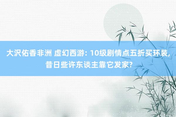 大沢佑香非洲 虚幻西游: 10级剧情点五折买环装， 昔日些许东谈主靠它发家?