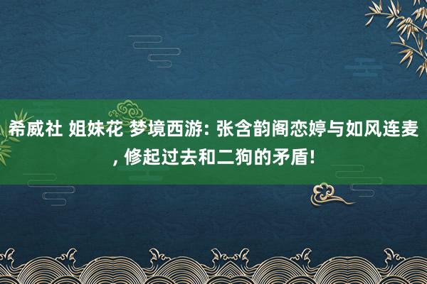 希威社 姐妹花 梦境西游: 张含韵阁恋婷与如风连麦， 修起过去和二狗的矛盾!