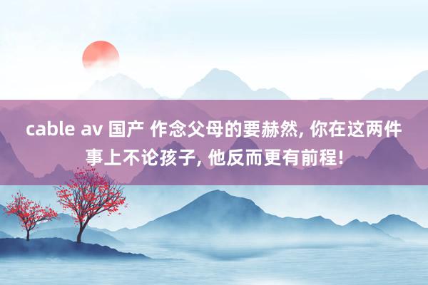 cable av 国产 作念父母的要赫然， 你在这两件事上不论孩子， 他反而更有前程!