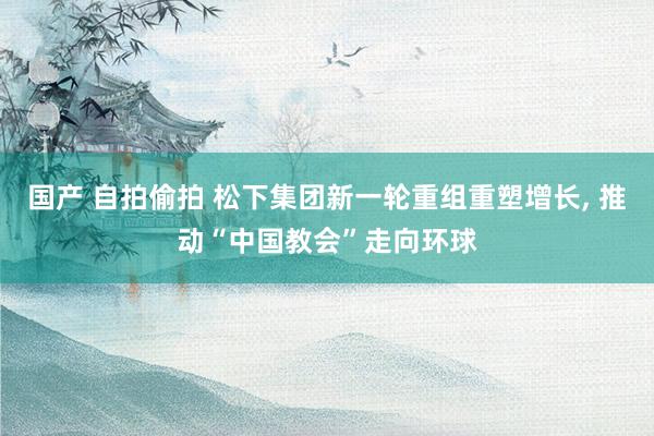 国产 自拍偷拍 松下集团新一轮重组重塑增长， 推动“中国教会”走向环球