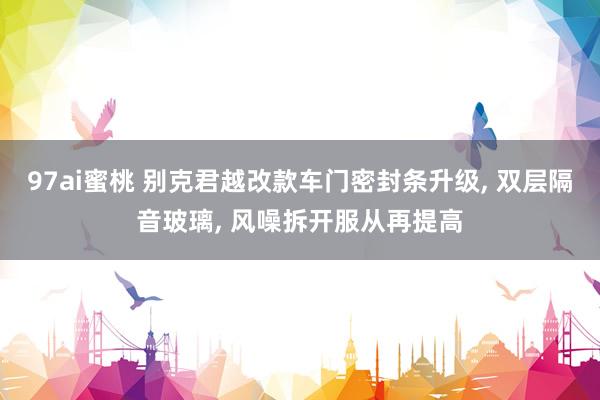 97ai蜜桃 别克君越改款车门密封条升级， 双层隔音玻璃， 风噪拆开服从再提高