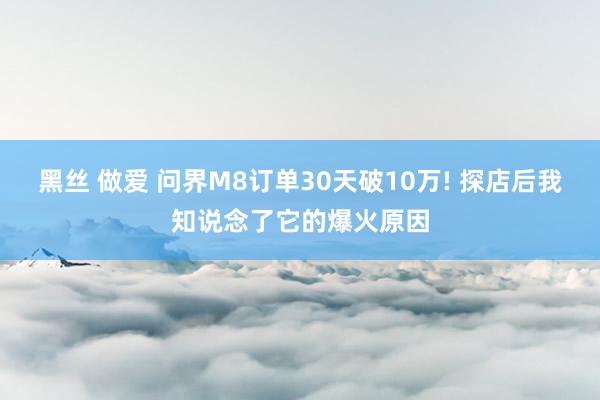 黑丝 做爱 问界M8订单30天破10万! 探店后我知说念了它的爆火原因