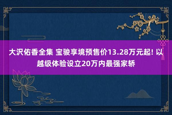 大沢佑香全集 宝骏享境预售价13.28万元起! 以越级体验设立20万内最强家轿