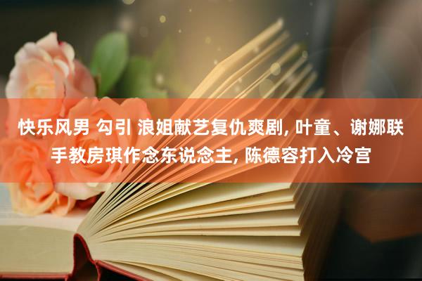 快乐风男 勾引 浪姐献艺复仇爽剧， 叶童、谢娜联手教房琪作念东说念主， 陈德容打入冷宫
