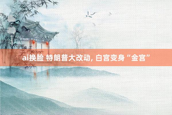 ai换脸 特朗普大改动， 白宫变身“金宫”