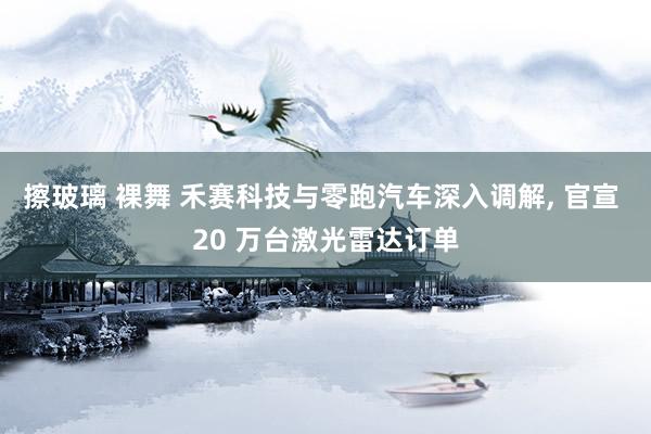 擦玻璃 裸舞 禾赛科技与零跑汽车深入调解， 官宣 20 万台激光雷达订单