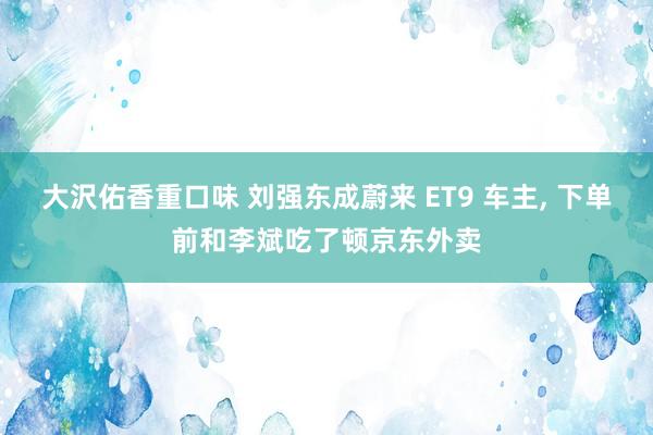 大沢佑香重口味 刘强东成蔚来 ET9 车主， 下单前和李斌吃了顿京东外卖