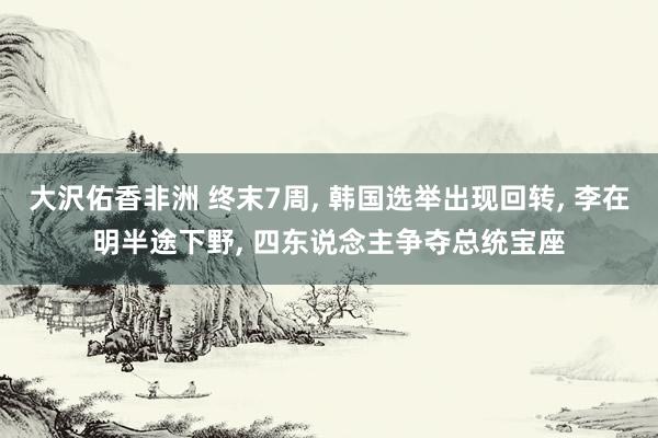 大沢佑香非洲 终末7周， 韩国选举出现回转， 李在明半途下野， 四东说念主争夺总统宝座