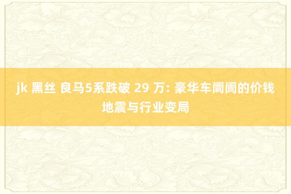 jk 黑丝 良马5系跌破 29 万: 豪华车阛阓的价钱地震与行业变局