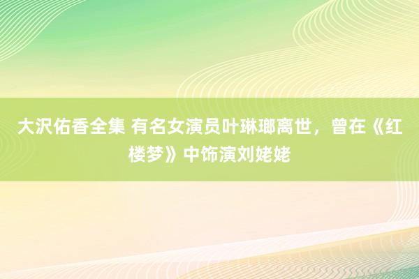大沢佑香全集 有名女演员叶琳瑯离世，曾在《红楼梦》中饰演刘姥姥