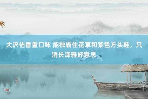 大沢佑香重口味 能独霸住花草和紫色方头鞋，只消长泽雅好意思