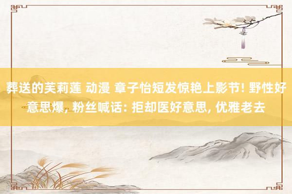葬送的芙莉莲 动漫 章子怡短发惊艳上影节! 野性好意思爆， 粉丝喊话: 拒却医好意思， 优雅老去