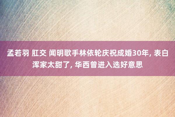 孟若羽 肛交 闻明歌手林依轮庆祝成婚30年， 表白浑家太甜了， 华西曾进入选好意思