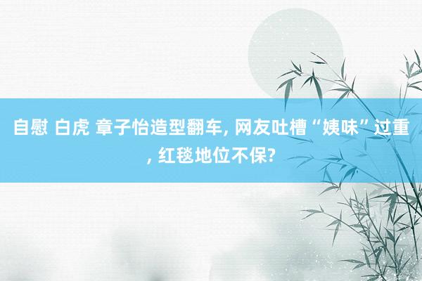 自慰 白虎 章子怡造型翻车， 网友吐槽“姨味”过重， 红毯地位不保?