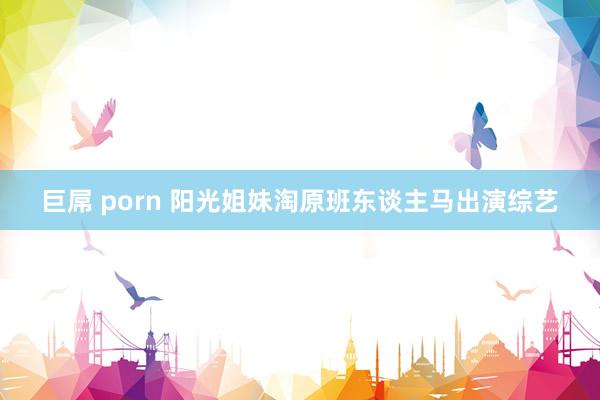 巨屌 porn 阳光姐妹淘原班东谈主马出演综艺