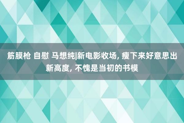 筋膜枪 自慰 马想纯|新电影收场， 瘦下来好意思出新高度，<a href=