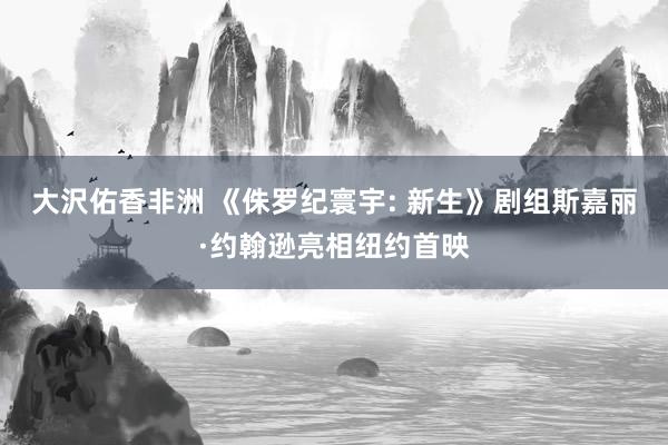 大沢佑香非洲 《侏罗纪寰宇: 新生》剧组斯嘉丽·约翰逊亮相纽约首映