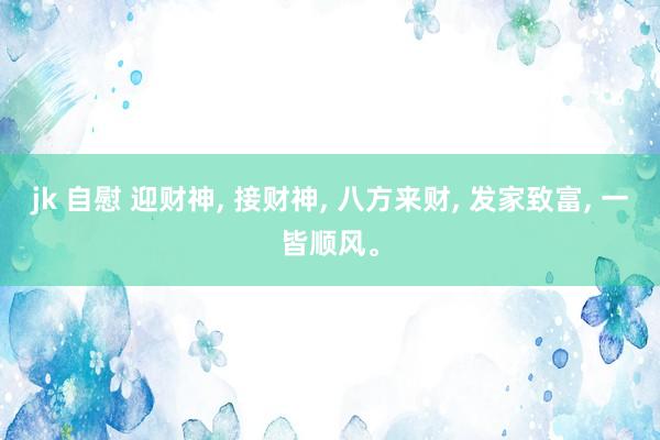 jk 自慰 迎财神， 接财神， 八方来财， 发家致富， 一皆顺风。