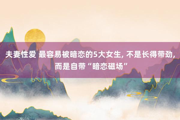 夫妻性爱 最容易被暗恋的5大女生， 不是长得带劲， 而是自带“暗恋磁场”
